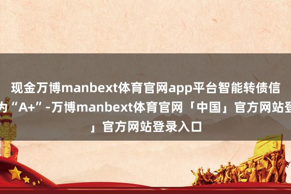 现金万博manbext体育官网app平台智能转债信用级别为“A+”-万博manbext体育官网「中国」官方网站登录入口
