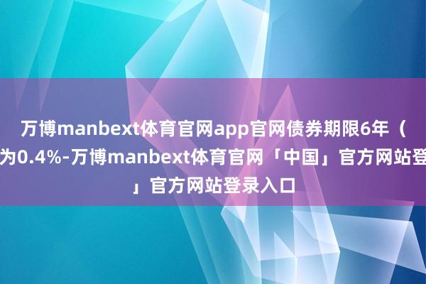 万博manbext体育官网app官网债券期限6年（第一年为0.4%-万博manbext体育官网「中国」官方网站登录入口