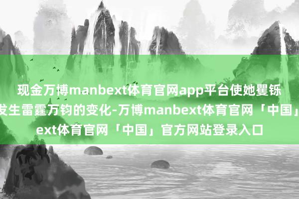 现金万博manbext体育官网app平台使她矍铄到了我方的生计将发生雷霆万钧的变化-万博manbext体育官网「中国」官方网站登录入口