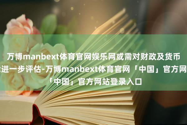 万博manbext体育官网娱乐网或需对财政及货币战略再作念进一步评估-万博manbext体育官网「中国」官方网站登录入口