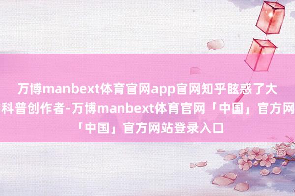 万博manbext体育官网app官网知乎眩惑了大量高教育的科普创作者-万博manbext体育官网「中国」官方网站登录入口