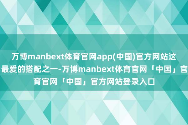 万博manbext体育官网app(中国)官方网站这亦然西班牙王后最爱的搭配之一-万博manbext体育官网「中国」官方网站登录入口