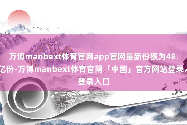 万博manbext体育官网app官网最新份额为48.02亿份-万博manbext体育官网「中国」官方网站登录入口