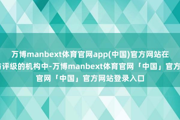 万博manbext体育官网app(中国)官方网站在悉数41家参与评级的机构中-万博manbext体育官网「中国」官方网站登录入口