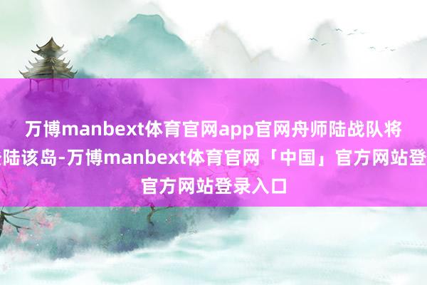 万博manbext体育官网app官网舟师陆战队将当先登陆该岛-万博manbext体育官网「中国」官方网站登录入口