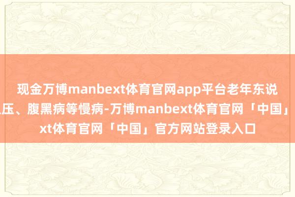 现金万博manbext体育官网app平台老年东说念主时常伴有高血压、腹黑病等慢病-万博manbext体育官网「中国」官方网站登录入口