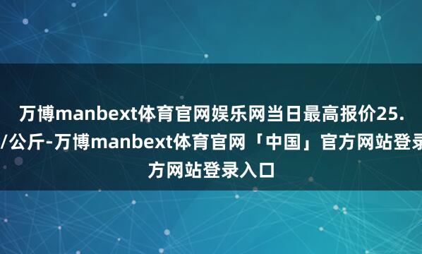 万博manbext体育官网娱乐网当日最高报价25.00元/公斤-万博manbext体育官网「中国」官方网站登录入口