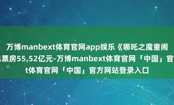 万博manbext体育官网app娱乐《哪吒之魔童闹海》最新瞻望总票房55.52亿元-万博manbext体育官网「中国」官方网站登录入口