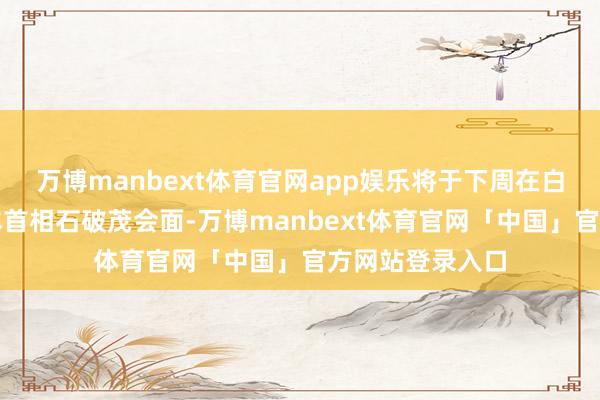 万博manbext体育官网app娱乐将于下周在白宫与到访的日本首相石破茂会面-万博manbext体育官网「中国」官方网站登录入口