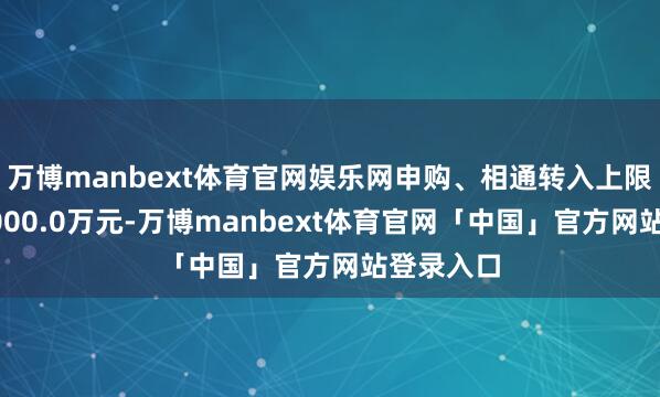 万博manbext体育官网娱乐网申购、相通转入上限金额为1000.0万元-万博manbext体育官网「中国」官方网站登录入口