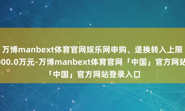 万博manbext体育官网娱乐网申购、退换转入上限金额为5000.0万元-万博manbext体育官网「中国」官方网站登录入口