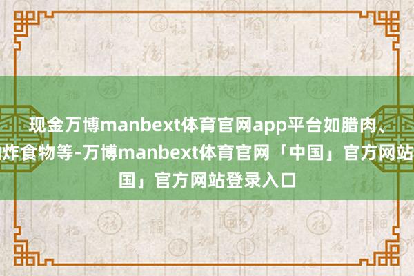 现金万博manbext体育官网app平台如腊肉、腊肠、油炸食物等-万博manbext体育官网「中国」官方网站登录入口