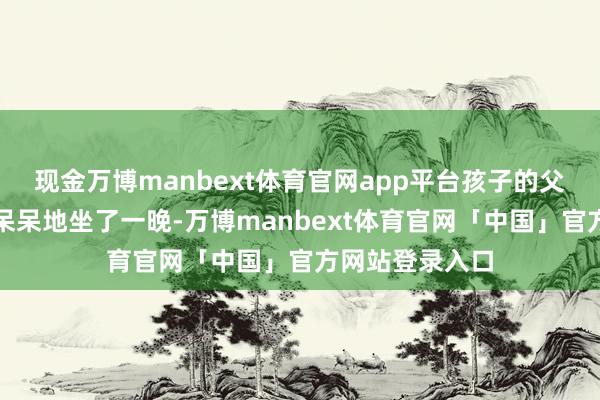 现金万博manbext体育官网app平台孩子的父亲在急诊室里呆呆地坐了一晚-万博manbext体育官网「中国」官方网站登录入口