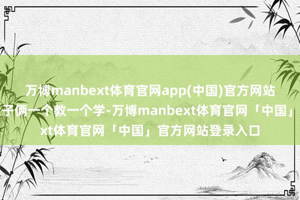 万博manbext体育官网app(中国)官方网站告诫丰富着呢!父子俩一个教一个学-万博manbext体育官网「中国」官方网站登录入口