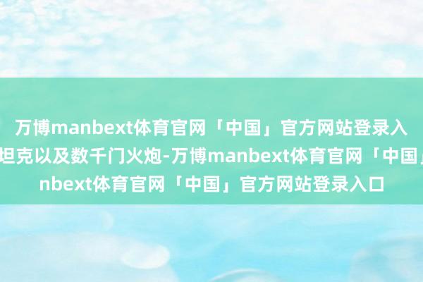 万博manbext体育官网「中国」官方网站登录入口配备3700辆苏式坦克以及数千门火炮-万博manbext体育官网「中国」官方网站登录入口