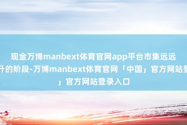 现金万博manbext体育官网app平台市集远远没到主升的阶段-万博manbext体育官网「中国」官方网站登录入口