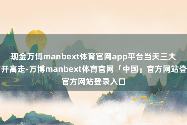 现金万博manbext体育官网app平台当天三大指数高开高走-万博manbext体育官网「中国」官方网站登录入口