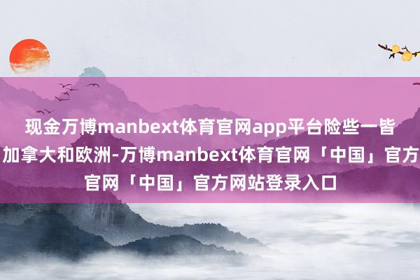 现金万博manbext体育官网app平台险些一皆在好意思国、加拿大和欧洲-万博manbext体育官网「中国」官方网站登录入口