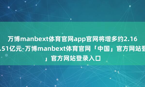 万博manbext体育官网app官网将增多约2.16亿元~2.51亿元-万博manbext体育官网「中国」官方网站登录入口