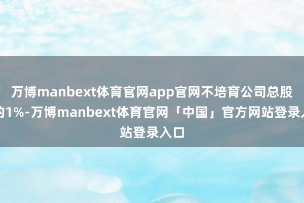 万博manbext体育官网app官网不培育公司总股本的1%-万博manbext体育官网「中国」官方网站登录入口