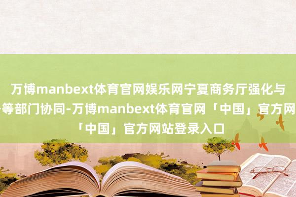 万博manbext体育官网娱乐网宁夏商务厅强化与海关、税务等部门协同-万博manbext体育官网「中国」官方网站登录入口