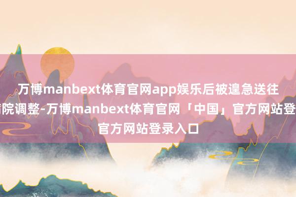 万博manbext体育官网app娱乐后被遑急送往隔邻病院调整-万博manbext体育官网「中国」官方网站登录入口