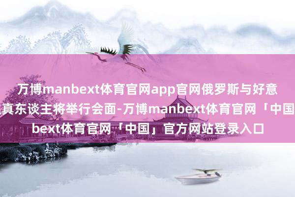 万博manbext体育官网app官网俄罗斯与好意思国政府专科部门认真东谈主将举行会面-万博manbext体育官网「中国」官方网站登录入口