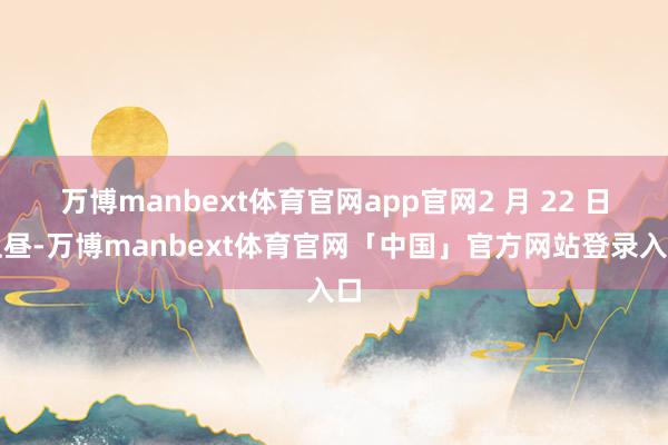 万博manbext体育官网app官网2 月 22 日上昼-万博manbext体育官网「中国」官方网站登录入口