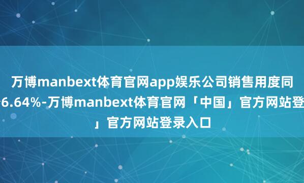 万博manbext体育官网app娱乐公司销售用度同比减少6.64%-万博manbext体育官网「中国」官方网站登录入口