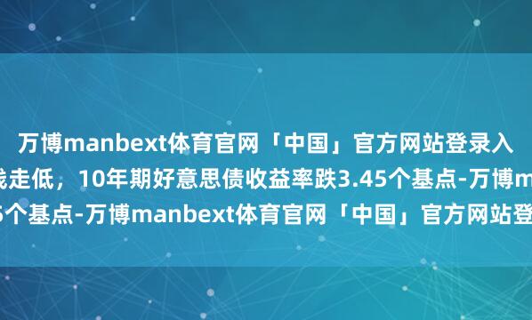 万博manbext体育官网「中国」官方网站登录入口好意思债收益率全线走低，10年期好意思债收益率跌3.45个基点-万博manbext体育官网「中国」官方网站登录入口