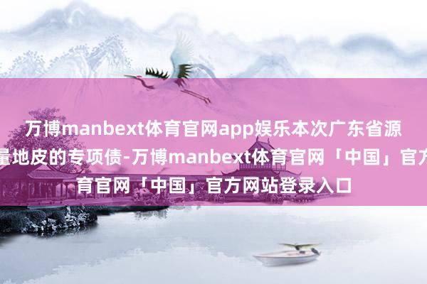 万博manbext体育官网app娱乐本次广东省源流刊行收购存量地皮的专项债-万博manbext体育官网「中国」官方网站登录入口