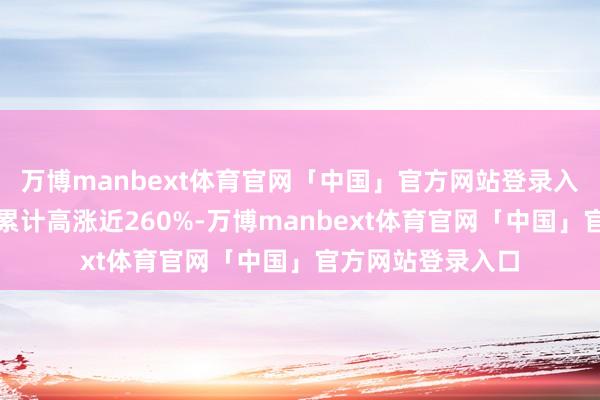 万博manbext体育官网「中国」官方网站登录入口该公司股价已累计高涨近260%-万博manbext体育官网「中国」官方网站登录入口