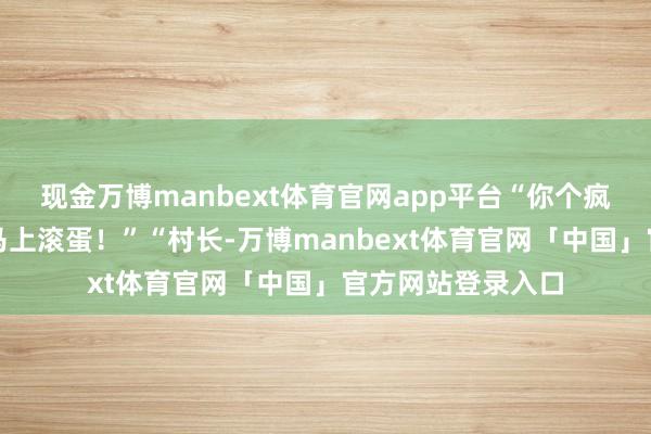 现金万博manbext体育官网app平台“你个疯老翁瞎喊什么！马上滚蛋！”“村长-万博manbext体育官网「中国」官方网站登录入口