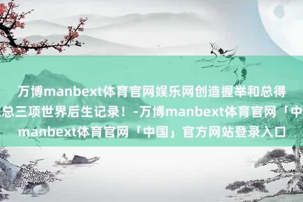 万博manbext体育官网娱乐网创造握举和总得益两项世界记录、握挺总三项世界后生记录！-万博manbext体育官网「中国」官方网站登录入口