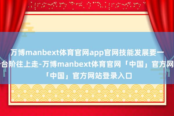 万博manbext体育官网app官网技能发展要一个台阶一个台阶往上走-万博manbext体育官网「中国」官方网站登录入口