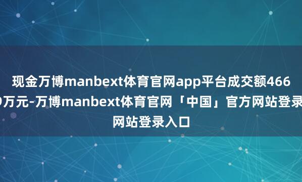 现金万博manbext体育官网app平台成交额4667.59万元-万博manbext体育官网「中国」官方网站登录入口
