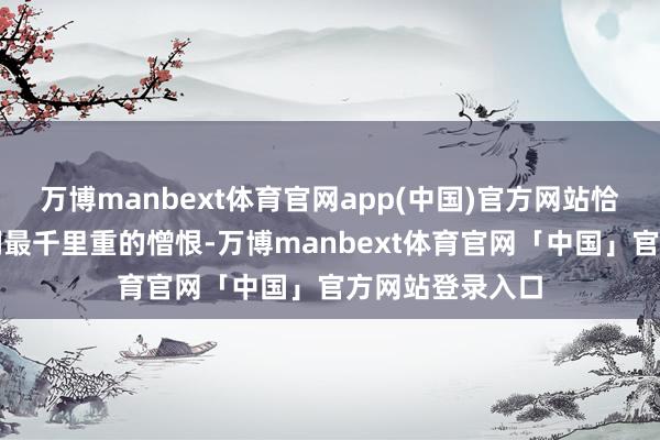 万博manbext体育官网app(中国)官方网站恰是他们此时此刻最千里重的憎恨-万博manbext体育官网「中国」官方网站登录入口