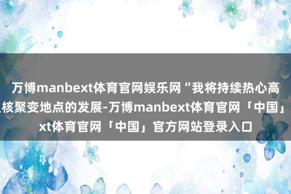 万博manbext体育官网娱乐网“我将持续热心高端装备制造产业及核聚变地点的发展-万博manbext体育官网「中国」官方网站登录入口