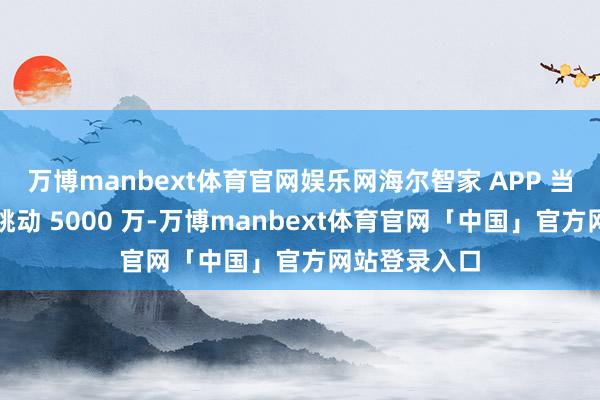 万博manbext体育官网娱乐网海尔智家 APP 当今月活如故跳动 5000 万-万博manbext体育官网「中国」官方网站登录入口