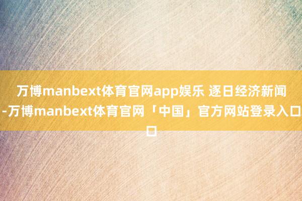 万博manbext体育官网app娱乐 逐日经济新闻-万博manbext体育官网「中国」官方网站登录入口