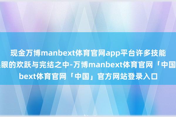 现金万博manbext体育官网app平台许多技能就藏在这些看似不起眼的欢跃与完结之中-万博manbext体育官网「中国」官方网站登录入口