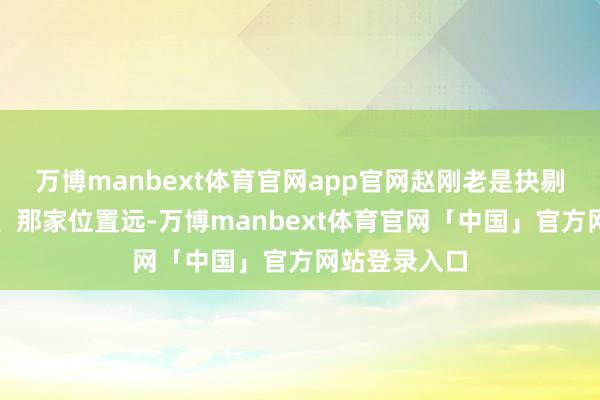 万博manbext体育官网app官网赵刚老是抉剔这家工资低、那家位置远-万博manbext体育官网「中国」官方网站登录入口