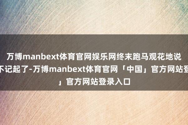 万博manbext体育官网娱乐网终末跑马观花地说：“我不记起了-万博manbext体育官网「中国」官方网站登录入口