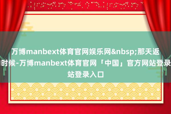 万博manbext体育官网娱乐网&nbsp;那天返程的时候-万博manbext体育官网「中国」官方网站登录入口