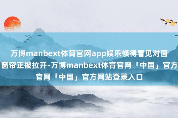 万博manbext体育官网app娱乐倏得看见对面五楼天蓝色的窗帘正被拉开-万博manbext体育官网「中国」官方网站登录入口