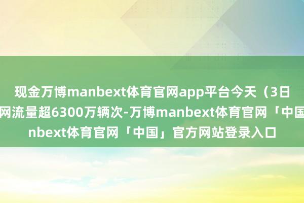 现金万博manbext体育官网app平台今天（3日）预测世界高速公路网流量超6300万辆次-万博manbext体育官网「中国」官方网站登录入口