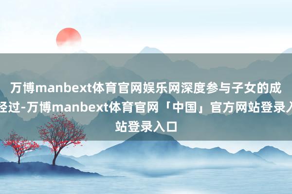 万博manbext体育官网娱乐网深度参与子女的成长经过-万博manbext体育官网「中国」官方网站登录入口
