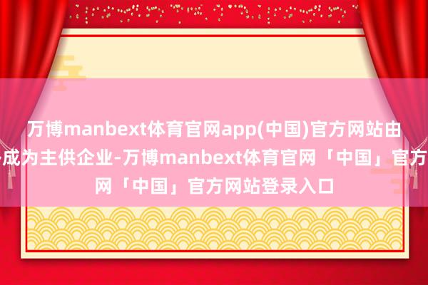 万博manbext体育官网app(中国)官方网站由备供企业替补成为主供企业-万博manbext体育官网「中国」官方网站登录入口