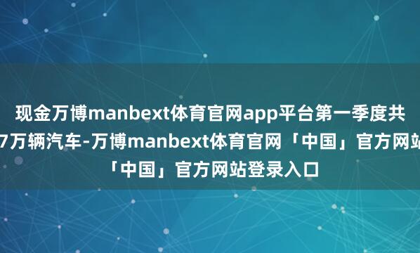 现金万博manbext体育官网app平台第一季度共请托33.67万辆汽车-万博manbext体育官网「中国」官方网站登录入口