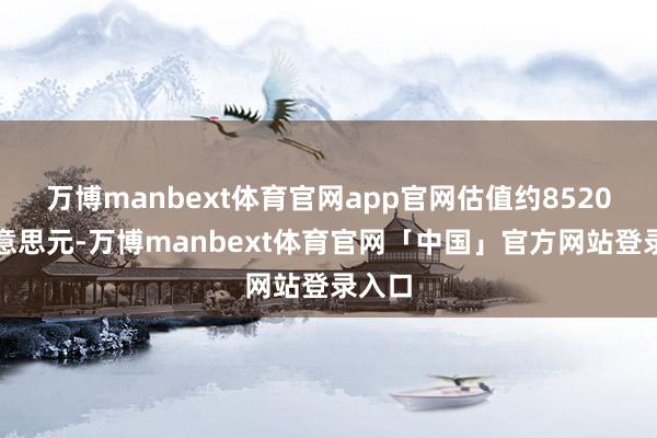 万博manbext体育官网app官网估值约8520亿好意思元-万博manbext体育官网「中国」官方网站登录入口